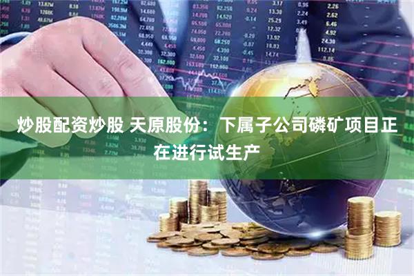 炒股配资炒股 天原股份：下属子公司磷矿项目正在进行试生产