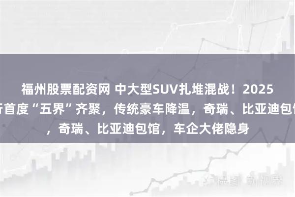 福州股票配资网 中大型SUV扎堆混战！2025成都车展鸿蒙智行首度“五界”齐聚，传统豪车降温，奇瑞、比亚迪包馆，车企大佬隐身
