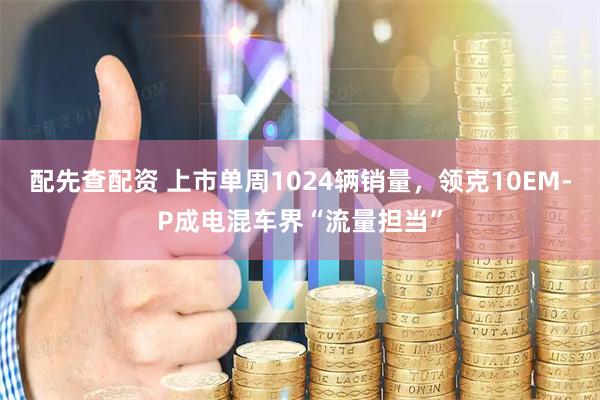 配先查配资 上市单周1024辆销量，领克10EM-P成电混车界“流量担当”