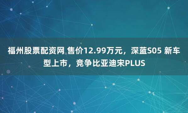 福州股票配资网 售价12.99万元，深蓝S05 新车型上市，竞争比亚迪宋PLUS