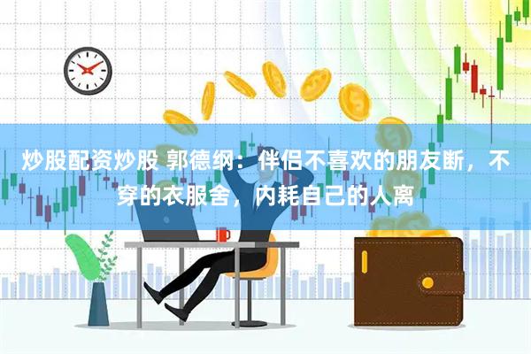 炒股配资炒股 郭德纲：伴侣不喜欢的朋友断，不穿的衣服舍，内耗自己的人离