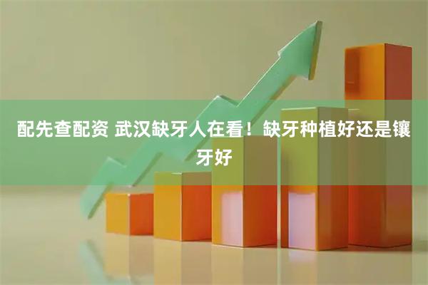 配先查配资 武汉缺牙人在看！缺牙种植好还是镶牙好