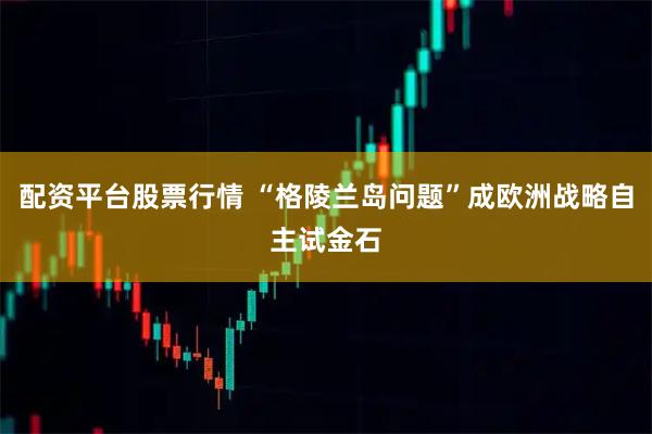 配资平台股票行情 “格陵兰岛问题”成欧洲战略自主试金石