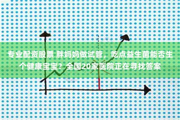 专业配资股票 胖妈妈做试管，吃点益生菌能否生个健康宝宝？全国20家医院正在寻找答案