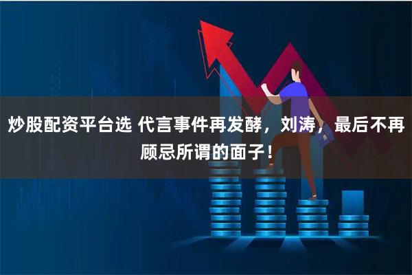 炒股配资平台选 代言事件再发酵，刘涛，最后不再顾忌所谓的面子！