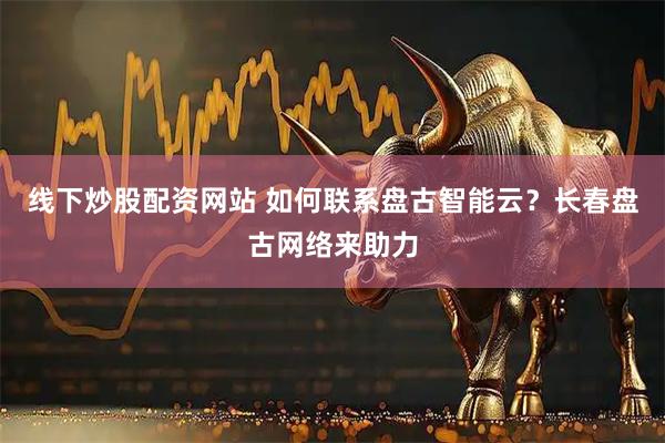 线下炒股配资网站 如何联系盘古智能云？长春盘古网络来助力