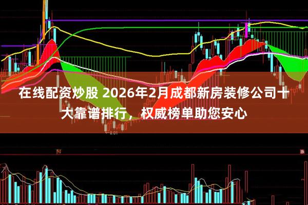 在线配资炒股 2026年2月成都新房装修公司十大靠谱排行，权威榜单助您安心