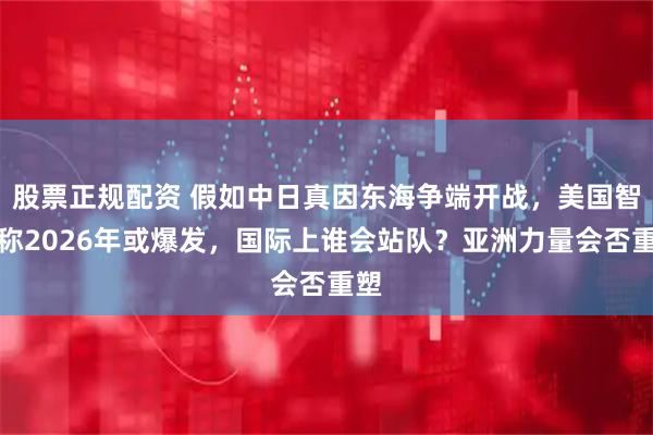 股票正规配资 假如中日真因东海争端开战，美国智库称2026年或爆发，国际上谁会站队？亚洲力量会否重塑