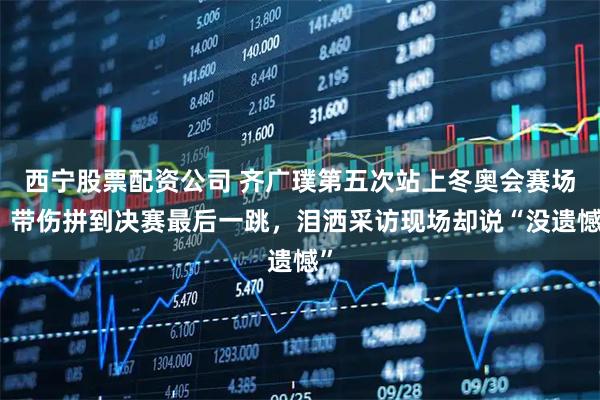 西宁股票配资公司 齐广璞第五次站上冬奥会赛场，带伤拼到决赛最后一跳，泪洒采访现场却说“没遗憾”