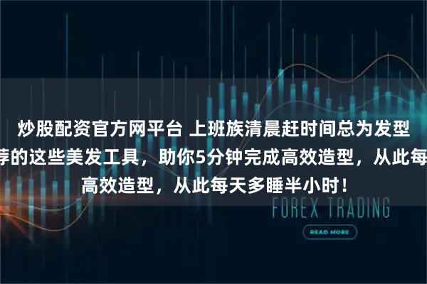 炒股配资官方网平台 上班族清晨赶时间总为发型发愁?内行推荐的这些美发工具,助你5分钟完成高效造型,从此每天多睡半小时!