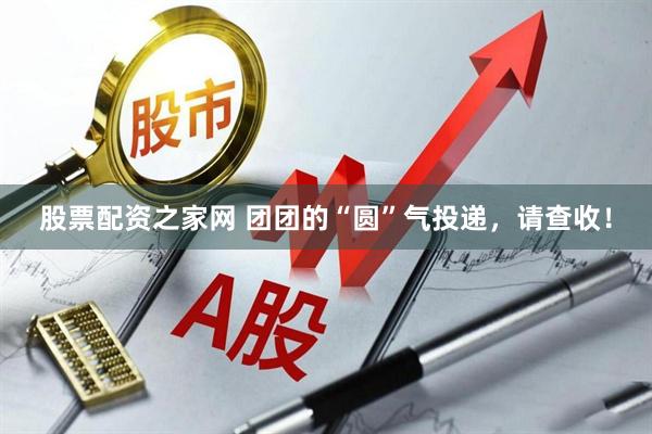 股票配资之家网 团团的“圆”气投递，请查收！