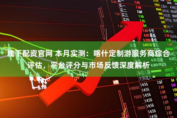 线下配资官网 本月实测：喀什定制游服务商综合评估，平台评分与市场反馈深度解析