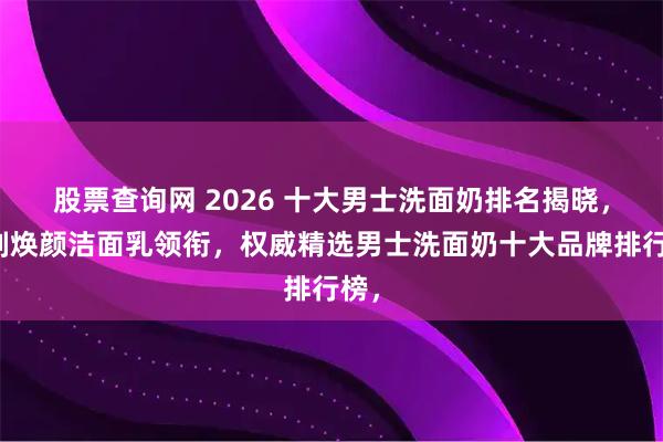 股票查询网 2026 十大男士洗面奶排名揭晓，沐刻焕颜洁面乳领衔，权威精选男士洗面奶十大品牌排行榜，