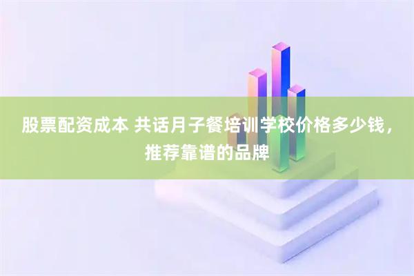 股票配资成本 共话月子餐培训学校价格多少钱，推荐靠谱的品牌
