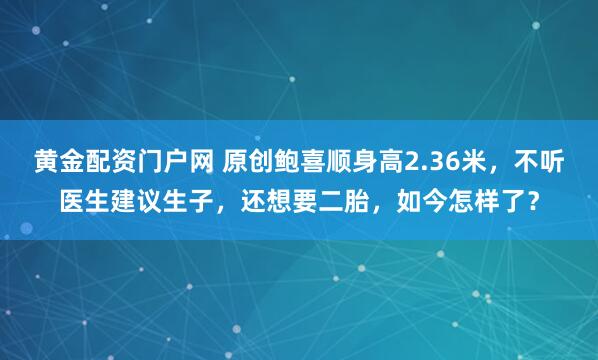 黄金配资门户网 原创鲍喜顺身高2.36米,不听医生建议生子,还想要二胎,如今怎样了?