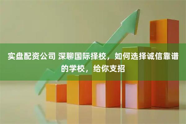 实盘配资公司 深聊国际择校，如何选择诚信靠谱的学校，给你支招