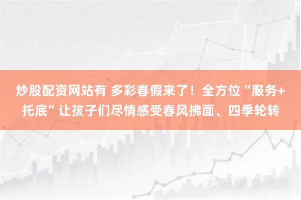 炒股配资网站有 多彩春假来了!全方位“服务+托底”让孩子们尽情感受春风拂面、四季轮转