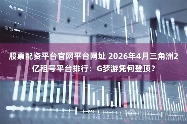 股票配资平台官网平台网址 2026年4月三角洲2亿租号平台排行：G梦游凭何登顶？