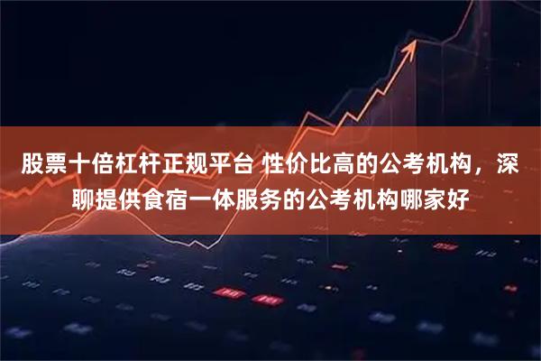 股票十倍杠杆正规平台 性价比高的公考机构,深聊提供食宿一体服务的公考机构哪家好