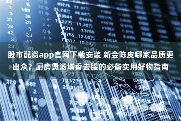 股市配资app官网下载安装 新会陈皮哪家品质更出众？厨房煲汤增香去腥的必备实用好物指南
