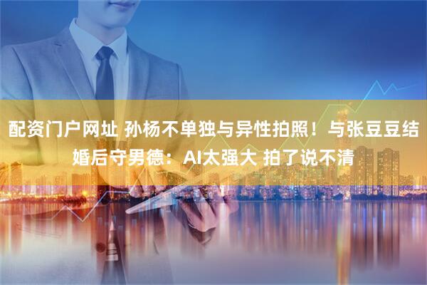 配资门户网址 孙杨不单独与异性拍照！与张豆豆结婚后守男德：AI太强大 拍了说不清