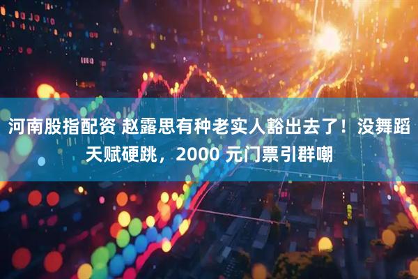 河南股指配资 赵露思有种老实人豁出去了！没舞蹈天赋硬跳，2000 元门票引群嘲