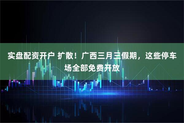 实盘配资开户 扩散！广西三月三假期，这些停车场全部免费开放