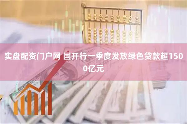 实盘配资门户网 国开行一季度发放绿色贷款超1500亿元
