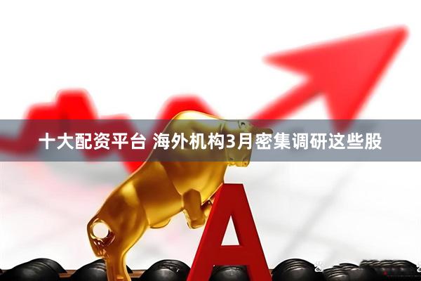 十大配资平台 海外机构3月密集调研这些股