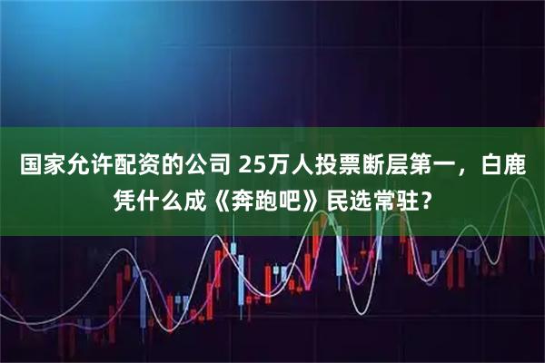国家允许配资的公司 25万人投票断层第一,白鹿凭什么成《奔跑吧》民选常驻?